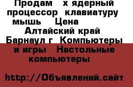 Продам 2-х ядерный процессор, клавиатуру, мышь  › Цена ­ 18 000 - Алтайский край, Барнаул г. Компьютеры и игры » Настольные компьютеры   